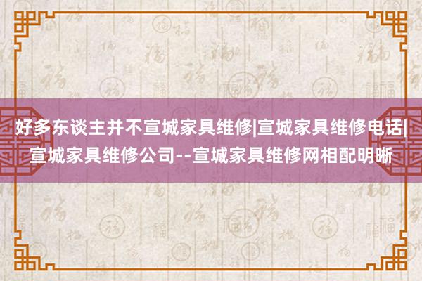 好多东谈主并不宣城家具维修|宣城家具维修电话|宣城家具维修公司--宣城家具维修网相配明晰